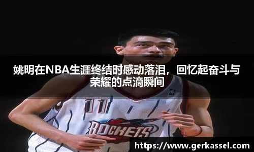 姚明在NBA生涯终结时感动落泪，回忆起奋斗与荣耀的点滴瞬间