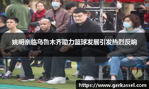 姚明亲临乌鲁木齐助力篮球发展引发热烈反响